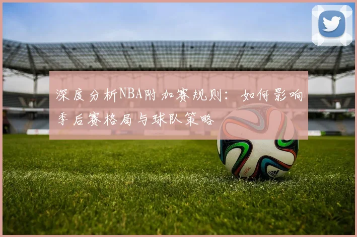 深度分析NBA附加赛规则:如何影响季后赛格局与球队策略