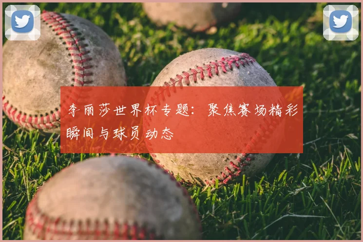 李丽莎世界杯专题：聚焦赛场精彩瞬间与球员动态