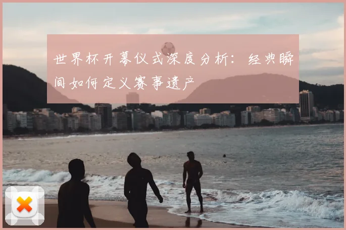 世界杯开幕仪式深度分析：经典瞬间如何定义赛事遗产