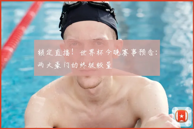 锁定直播!世界杯今晚赛事预告:两大豪门的终极较量