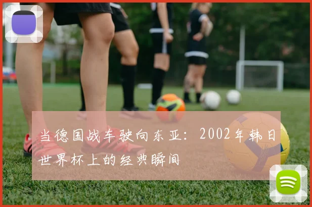 当德国战车驶向东亚：2002年韩日世界杯上的经典瞬间