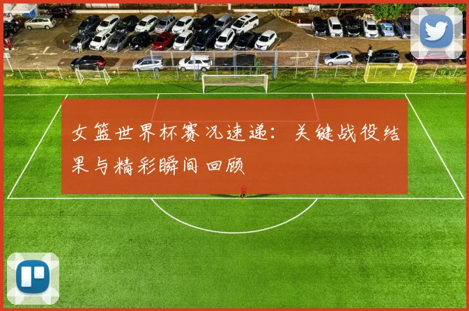 女篮世界杯赛况速递:关键战役结果与精彩瞬间回顾