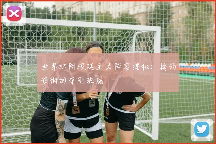世界杯阿根廷主力阵容揭秘：梅西领衔的夺冠班底