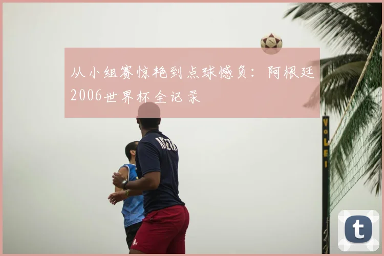从小组赛惊艳到点球憾负:阿根廷2006世界杯全记录
