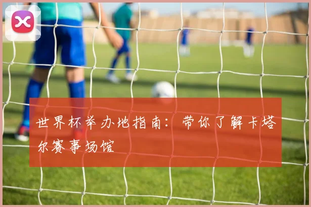 世界杯举办地指南：带你了解卡塔尔赛事场馆