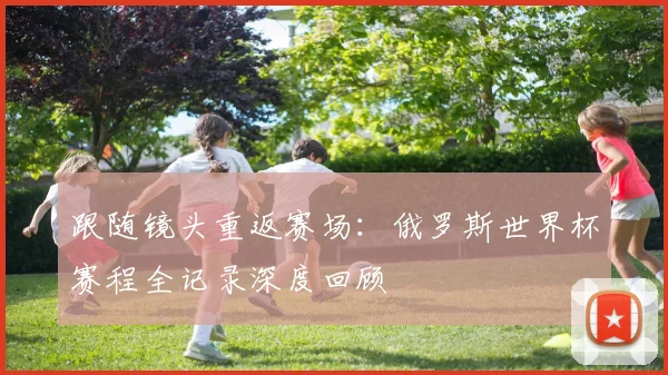 跟随镜头重返赛场:俄罗斯世界杯赛程全记录深度回顾