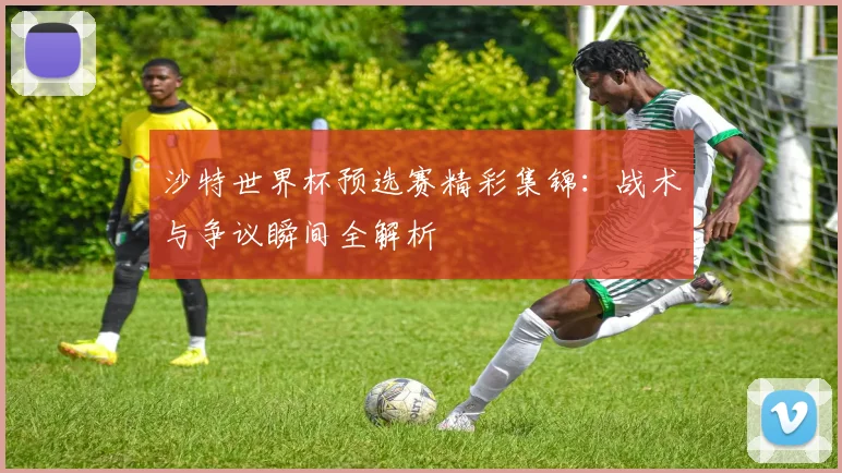 沙特世界杯预选赛精彩集锦:战术与争议瞬间全解析
