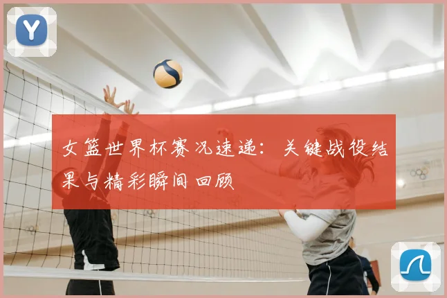 女篮世界杯赛况速递:关键战役结果与精彩瞬间回顾