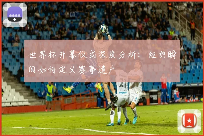 世界杯开幕仪式深度分析:经典瞬间如何定义赛事遗产