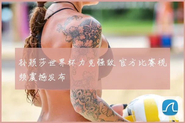 孙颖莎世界杯力克强敌 官方比赛视频震撼发布