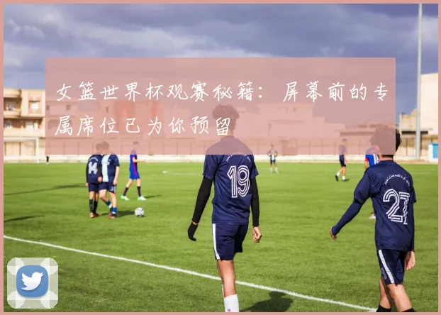 女篮世界杯观赛秘籍:屏幕前的专属席位已为你预留