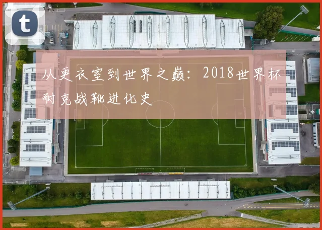 从更衣室到世界之巅:2018世界杯耐克战靴进化史