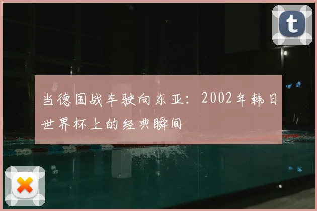 当德国战车驶向东亚:2002年韩日世界杯上的经典瞬间