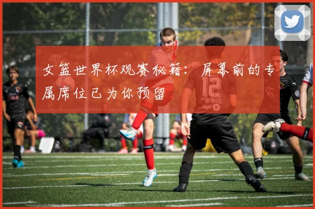 女篮世界杯观赛秘籍:屏幕前的专属席位已为你预留