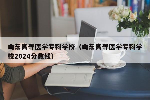 山东高等医学专科学校（山东高等医学专科学校2024分数线）
