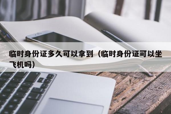 临时身份证多久可以拿到（临时身份证可以坐飞机吗）