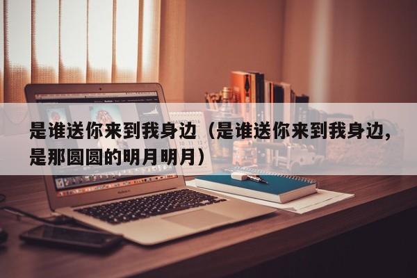 是谁送你来到我身边（是谁送你来到我身边,是那圆圆的明月明月）