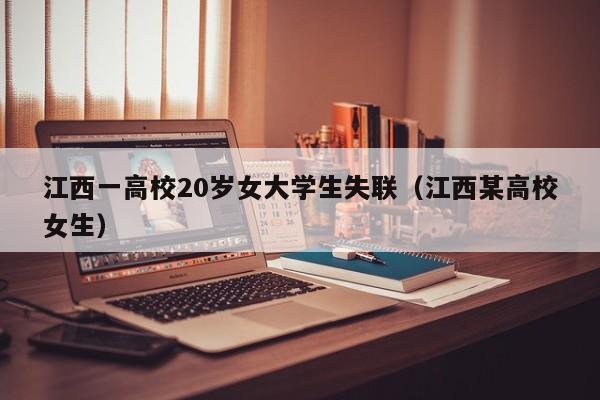 江西一高校20岁女大学生失联（江西某高校女生）