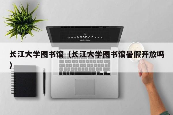 长江大学图书馆（长江大学图书馆暑假开放吗）