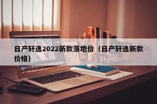 日产轩逸2022新款落地价（日产轩逸新款价格）