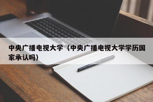 中央广播电视大学（中央广播电视大学学历国家承认吗）