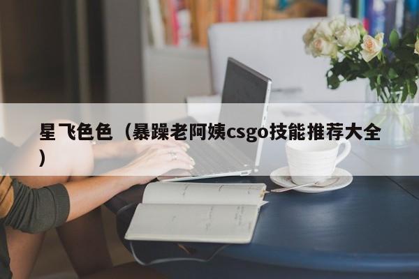 星飞色色（暴躁老阿姨csgo技能推荐大全）