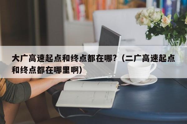 大广高速起点和终点都在哪?（二广高速起点和终点都在哪里啊）
