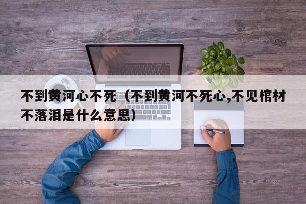 不到黄河心不死（不到黄河不死心,不见棺材不落泪是什么意思）
