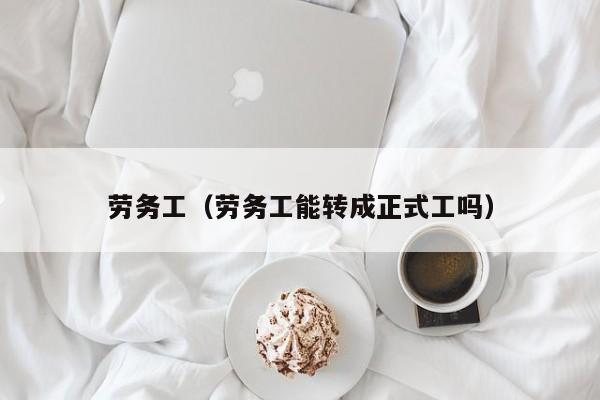 劳务工（劳务工能转成正式工吗）