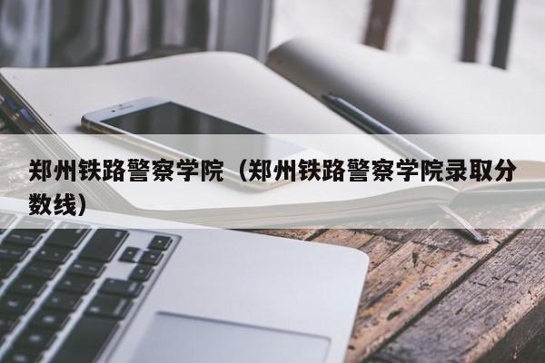 郑州铁路警察学院（郑州铁路警察学院录取分数线）