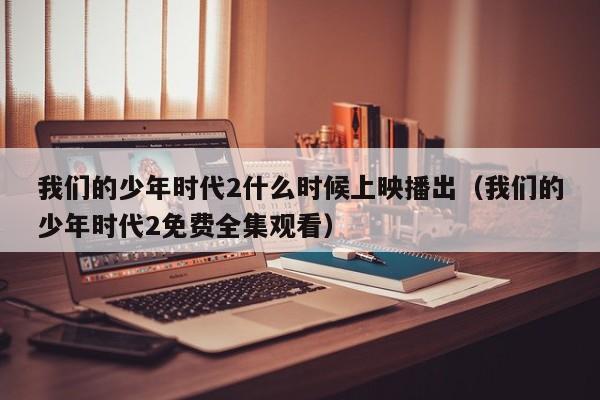 我们的少年时代2什么时候上映播出（我们的少年时代2免费全集观看）