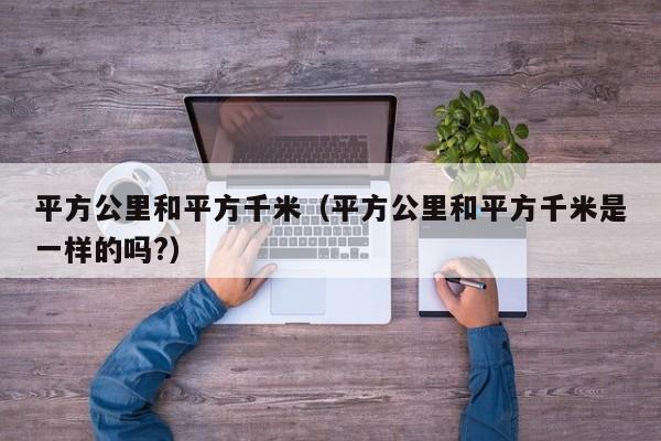 平方公里和平方千米（平方公里和平方千米是一样的吗?）