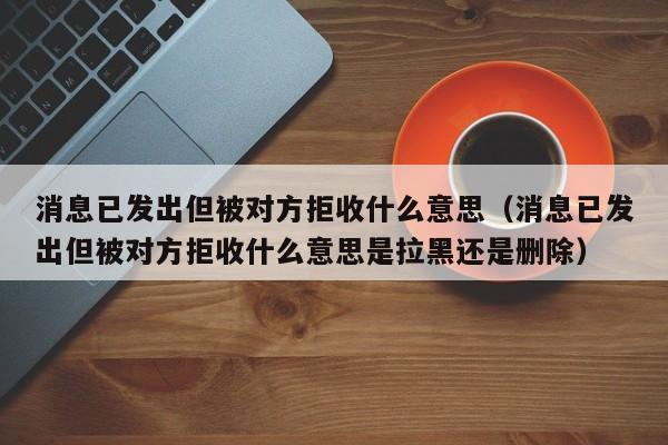 消息已发出但被对方拒收什么意思（消息已发出但被对方拒收什么意思是拉黑还是删除）