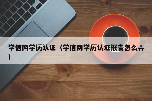 学信网学历认证（学信网学历认证报告怎么弄）