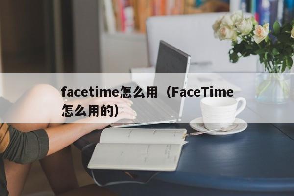 facetime怎么用（FaceTime怎么用的）