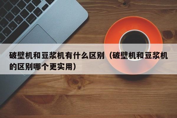 破壁机和豆浆机有什么区别（破壁机和豆浆机的区别哪个更实用）