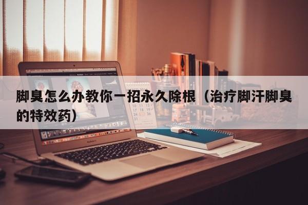 脚臭怎么办教你一招永久除根（治疗脚汗脚臭的特效药）
