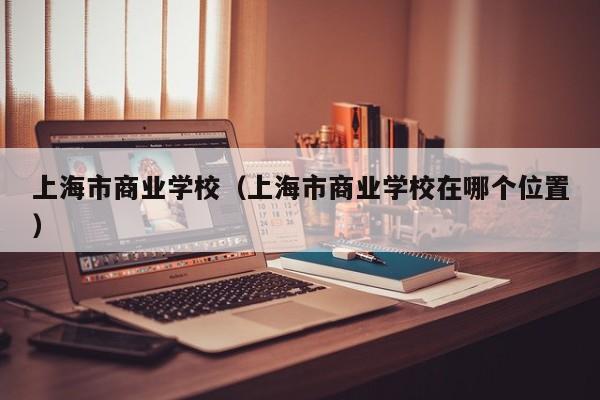 上海市商业学校（上海市商业学校在哪个位置）