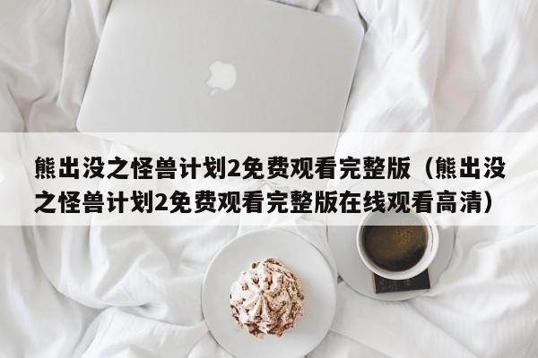 熊出没之怪兽计划2免费观看完整版（熊出没之怪兽计划2免费观看完整版在线观看高清）