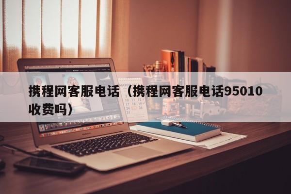 携程网客服电话（携程网客服电话95010收费吗）