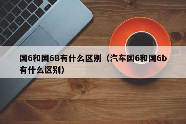 国6和国6B有什么区别（汽车国6和国6b有什么区别）
