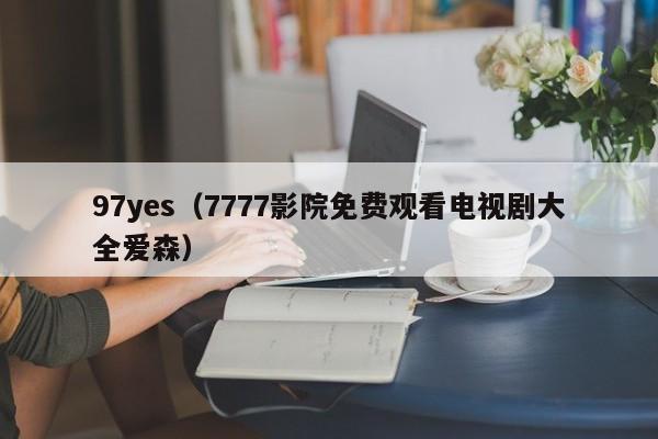 97yes（7777影院免费观看电视剧大全爱森）