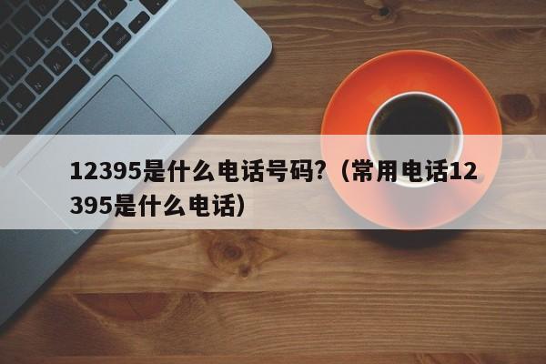 12395是什么电话号码?（常用电话12395是什么电话）