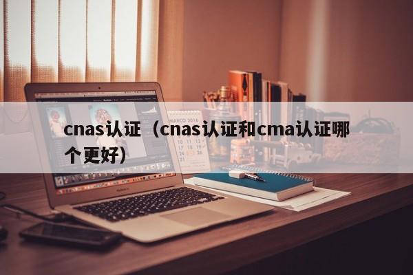 cnas认证（cnas认证和cma认证哪个更好）