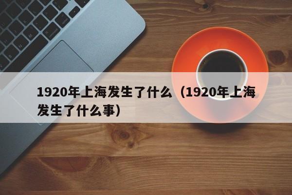 1920年上海发生了什么（1920年上海发生了什么事）