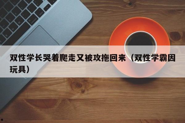 双性学长哭着爬走又被攻拖回来（双性学霸因玩具）