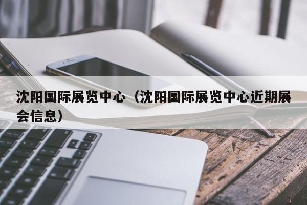 沈阳国际展览中心（沈阳国际展览中心近期展会信息）