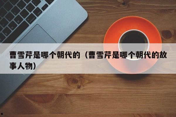 曹雪芹是哪个朝代的（曹雪芹是哪个朝代的故事人物）