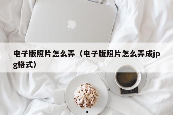 电子版照片怎么弄（电子版照片怎么弄成jpg格式）