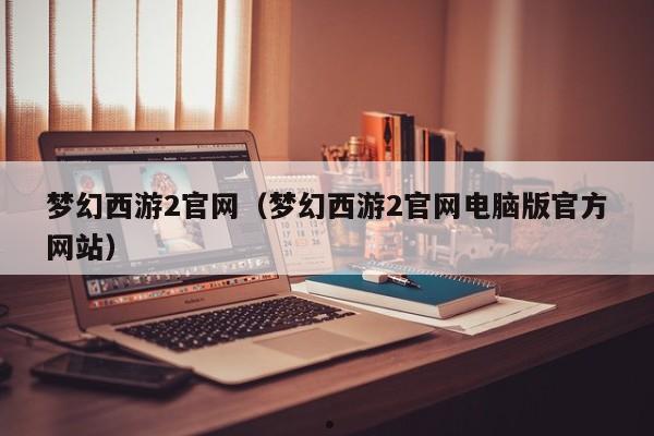 梦幻西游2官网（梦幻西游2官网电脑版官方网站）